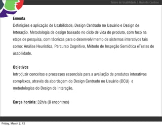 Testes de Usabilidade / Marcello Cardoso




         Ementa
         Deﬁnições e aplicação de Usabilidade, Design Centrado no Usuário e Design de
         Interação. Metodologia de design baseado no ciclo de vida do produto, com foco na
         etapa de pesquisa, com técnicas para o desenvolvimento de sistemas interativos tais
         como: Análise Heurística, Percurso Cognitivo, Método de Inspeção Semiótica eTestes de
         usabilidade.


         Objetivos
         Introduzir conceitos e processos essenciais para a avaliação de produtos interativos
         complexos, através da abordagem do Design Centrado no Usuário (DCU) e
         metodologias do Design de Interação.


         Carga horária: 32h/a (8 encontros)




Friday, March 2, 12
 