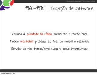 Testes de Usabilidade / Marcello Cardoso



                       1960-1970 | Inspeção de software




              Voltado à qualidade do código: encontrar e corrigir bugs.

            Modelo wartefall: processos ao final do trabalho realizado.

              Estudos do tipo tempo/erro: caros e pouco informativos.




Friday, March 2, 12
 