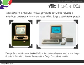 Testes de Usabilidade / Marcello Cardoso


                                                        1980 | IHC e DCU
        Gradualmente o hardware evoluiu permitindo softwares robustos e
        interfaces complexas e o uso em novos nichos. Surge o computador pessoal.




       Para produzir produtos com funcionalidades e interfaces adequadas, nascem dois campos
       de estudo: Interface Humano-Computador e Design Centrado no usuário.


Friday, March 2, 12
 