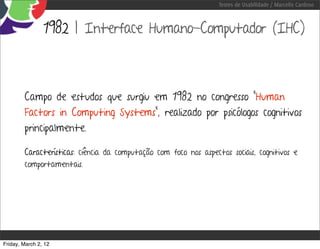 Testes de Usabilidade / Marcello Cardoso



                1982 | Interface Humano-Computador (IHC)



        Campo de estudos que surgiu em 1982 no congresso “Human
        Factors in Computing Systems”, realizado por psicólogos cognitivos
        principalmente.

        Características: ciência da computação com foco nos aspectos sociais, cognitivos e
        comportamentais.




Friday, March 2, 12
 