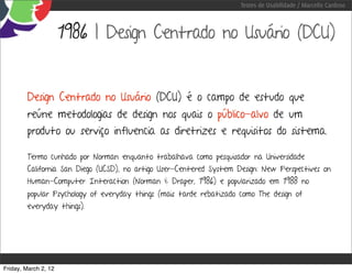 Testes de Usabilidade / Marcello Cardoso



                      1986 | Design Centrado no Usuário (DCU)


        Design Centrado no Usuário (DCU) é o campo de estudo que
        reúne metodologias de design nos quais o público-alvo de um
        produto ou serviço influencia as diretrizes e requisitos do sistema.

        Termo cunhado por Norman enquanto trabalhava como pesquisador na Universidade
        California San Diego (UCSD), no artigo User-Centered System Design: New Perspectives on
        Human-Computer Interaction (Norman & Draper, 1986) e popularizado em 1988 no
        popular Psychology of everyday things (mais tarde rebatizado como The design of
        everyday things).




Friday, March 2, 12
 