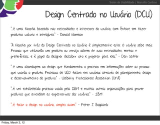 Testes de Usabilidade / Marcello Cardoso



                               Design Centrado no Usuário (DCU)
       “…é uma filosofia baseada nas necessidades e interesses do usuário, com ênfase em fazer
       produtos usáveis e inteligíveis.” – Donald Norman

       “A filosofia por trás do Design Centrado no Usuário é simplesmente esta: O usuário sabe mais.
       Pessoas que utilizarão um produto ou serviço sabem de suas necessidades, metas e
       preferências, e é papel do designer descobrir isto e projetar para eles.” – Dan Saffer

       “...é uma abordagem ao design que fundamenta o processo em informações sobre as pessoas
       que usarão o produto. Processos de UCD focam em usuários através de planejamento, design
       e desenvolvimento do produto.” – Usability Professionals Association (UPA)

       “...é um estabelecido processo usado pela IBM e muitas outras organizações para prover
       produtos que atendam as expectativas dos usuários.” – IBM

       “...é focar o design no usuário, simples assim.” – Peter J. Bogaards



Friday, March 2, 12
 