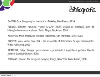Testes de Usabilidade / Marcello Cardoso




                                                                      Bibliografia
         SAFFER, Dan; Designing for interaction. Berkeley, New Riders, 2010.

         PREECE, Jennifer; ROGERS, Yvone; SHARP, Helen. Design de interação: além da
        interação homem-computador. Porto Alegre: Bookman, 2005.

         Kuniavsky, Mike. Observing the User Experience. San Francisco, MKP, 2003.

        COOPER, Alan. About face 3.0 - the essentials of Interaction Design. Indianapolis:
        Wiley Publishing, 2009

        MEMÓRIA, Felipe. Design para Internet – projetando a experiência perfeita, Rio de
        Janeiro: Campus/Elsevier, 2005.

         NORMAN, Donald. The design of everyday things, New York: Basic Books, 1988.




Friday, March 2, 12
 