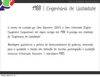 Testes de Usabilidade / Marcello Cardoso



                              1988 | Engenharia de Usabilidade


        O termo foi cunhado por John Bennett (IBM) e John Whiteside (Digital
        Equipment Corporation) em alguns artigos em 1988. A princípio era chamado
        de “Engenharia de Usabilidade”.


        Abordagem qualitativa e prática de desenvolvimento de produtos, orientada
        para a qualidade e focada em: definição de tarefas, prototipação e avaliação
        iterativa (Whiteside, Bennett, & Holtzblatt,1988).




Friday, March 2, 12
 