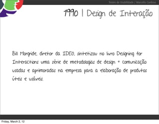 Testes de Usabilidade / Marcello Cardoso



                                 1990 | Design de Interação



        Bill Morgride, diretor da IDEO, sintetizou no livro Designing for
        Interactions uma série de metodologias de design + comunicação
        usadas e aprimoradas na empresa para a elaboração de produtos
        úteis e usáveis.




Friday, March 2, 12
 