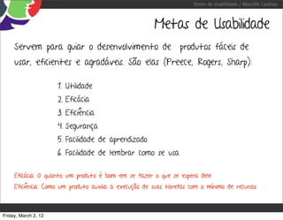 Testes de Usabilidade / Marcello Cardoso



                                                       Metas de Usabilidade
     Servem para guiar o desenvolvimento de produtos fáceis de
     usar, eficientes e agradáveis. São elas (Preece, Rogers, Sharp):

                      1. Utilidade
                      2. Eficácia
                      3. Eficiência
                      4. Segurança
                      5. Facilidade de aprendizado
                      6. Facilidade de lembrar como se usa

     Eficácia: O quanto um produto é bom em se fazer o que se espera dele
     Eficiência: Como um produto auxilia a execução de suas tarefas com o mínimo de recursos



Friday, March 2, 12
 