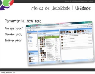 Testes de Usabilidade / Marcello Cardoso



                       Metas de Usabilidade | Utilidade

     Ferramenta sem foco
     Pra que serve?

     Elevator pitch,

     Twitter pitch!




Friday, March 2, 12
 