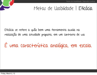 Testes de Usabilidade / Marcello Cardoso



                          Metas de Usabilidade | Eficácia



     Eficácia se refere a quão bem uma ferramenta auxilia na
     realização de uma atividade proposta, em um contexto de uso.


     É uma característica analógica, em escala.




Friday, March 2, 12
 