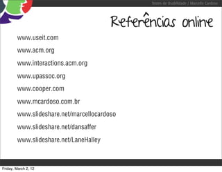 Testes de Usabilidade / Marcello Cardoso




                                        Referências online
        www.useit.com
        www.acm.org
        www.interactions.acm.org
        www.upassoc.org
        www.cooper.com
        www.mcardoso.com.br
        www.slideshare.net/marcellocardoso
        www.slideshare.net/dansaffer
        www.slideshare.net/LaneHalley



Friday, March 2, 12
 