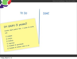 Testes de Usabilidade / Marcello Cardoso




                                        TO DO         DONE



              (5 pessoas)!
     EM GRUPO                 de acord
                                       o
                  o e avaliar
                       ro d u t o   físic
               algum p
      Escolher
       com:

                  ade
        1) Utilid
                   cia
         2) Eficá
                    ncia
          3) Eficiê
                    rança
           4) Segu                      do
                               prendiza
                       ade de a              se usa
            5) Facilid             r ar como
                           de lemb
             6) Facilidade




Friday, March 2, 12
 