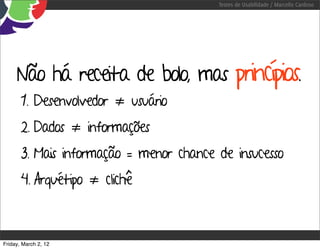 Testes de Usabilidade / Marcello Cardoso




     Não há receita de bolo, mas princípios.
       1. Desenvolvedor ≠ usuário
       2. Dados ≠ informações
       3. Mais informação = menor chance de insucesso
       4. Arquétipo ≠ clichê



Friday, March 2, 12
 