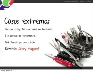 Testes de Usabilidade / Marcello Cardoso




    Casos extremos
     Feature creep, feature bloat ou featuritis.

     É o excesso de ferramenta.

     Pajé demais pra pouco índio.

     Remédio: Story Mapping!




Friday, March 2, 12
 