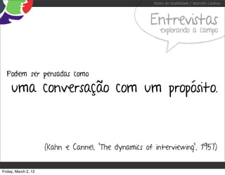 Testes de Usabilidade / Marcello Cardoso



                                                      Entrevistas
                                                          explorando a campo




  Podem ser pensadas como

     uma conversação com um propósito.



                      (Kahn e Cannel, “The dynamics of interviewing”, 1957)


Friday, March 2, 12
 
