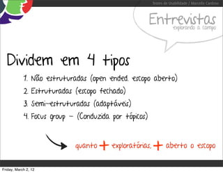 Testes de Usabilidade / Marcello Cardoso



                                                       Entrevistas    explorando a campo




  Dividem em 4 tipos
            1. Não estruturadas (open ended. escopo aberto)
            2. Estruturadas (escopo fechado)
            3. Semi-estruturadas (adaptáveis)
            4. Focus group - (Conduzida por tópicos)


                            quanto
                                     +   exploratórias,
                                                          +       aberto o escopo


Friday, March 2, 12
 