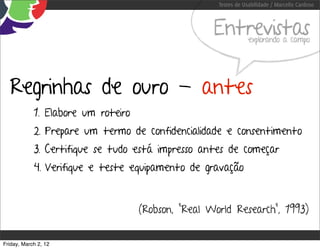 Testes de Usabilidade / Marcello Cardoso



                                                    Entrevistas  explorando a campo




  Regrinhas de ouro - antes
            1. Elabore um roteiro
            2. Prepare um termo de confidencialidade e consentimento
            3. Certifique se tudo está impresso antes de começar
            4. Verifique e teste equipamento de gravação


                                    (Robson, “Real World Research”, 1993)


Friday, March 2, 12
 