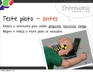 Testes de Usabilidade / Marcello Cardoso



                                              Entrevistas     explorando a campo


  Teste piloto - antes
  Realize a entrevista para validar perguntas, estrutura, tempo.
  Adapte e refaça o teste piloto se necessário.




Friday, March 2, 12
 