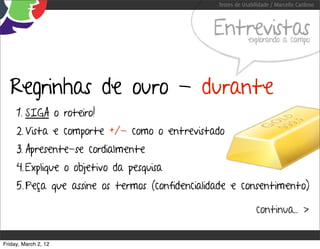 Testes de Usabilidade / Marcello Cardoso



                                                Entrevistas  explorando a campo




  Regrinhas de ouro - durante
     1. SIGA o roteiro!
     2. Vista e comporte +/- como o entrevistado
     3. Apresente-se cordialmente
     4. Explique o objetivo da pesquisa
     5. Peça que assine os termos (confidencialidade e consentimento)

                                                                continua... >


Friday, March 2, 12
 