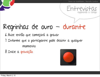 Testes de Usabilidade / Marcello Cardoso



                                                Entrevistas  explorando a campo




  Regrinhas de ouro - durante
     6. Avise então que começará a gravar
     7. Informe que o participante pode desistir a qualquer
                      momento
     8. Inicie a gravação.




Friday, March 2, 12
 