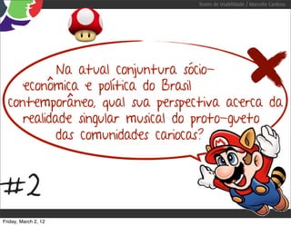 Testes de Usabilidade / Marcello Cardoso




            Na atual conjuntura sócio-
     econômica e política do Brasil
  contemporâneo, qual sua perspectiva acerca da
     realidade singular musical do proto-gueto
            das comunidades cariocas?



#2
Friday, March 2, 12
 