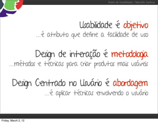 Testes de Usabilidade / Marcello Cardoso




                                       Usabilidade é objetivo
                      ...é atributo que define a facilidade de uso

                      Design de interação é metodologia
      ...métodos e técnicas para criar produtos mais usáveis

        Design Centrado no Usuário é abordagem
                         ...é aplicar técnicas envolvendo o usuário


Friday, March 2, 12
 