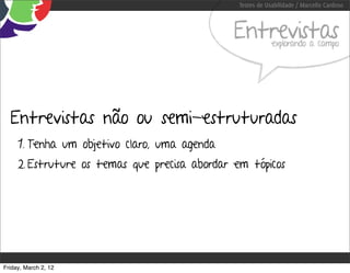 Testes de Usabilidade / Marcello Cardoso



                                               Entrevistas  explorando a campo




  Entrevistas não ou semi-estruturadas
     1. Tenha um objetivo claro, uma agenda
     2. Estruture os temas que precisa abordar em tópicos




Friday, March 2, 12
 