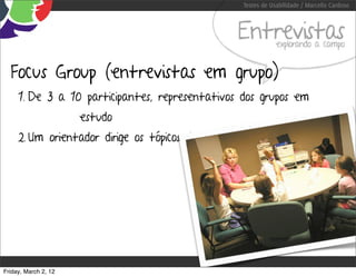 Testes de Usabilidade / Marcello Cardoso



                                                  Entrevistas      explorando a campo


  Focus Group (entrevistas em grupo)
     1. De 3 a 10 participantes, representativos dos grupos em
                      estudo
     2. Um orientador dirige os tópicos de discussão




Friday, March 2, 12
 