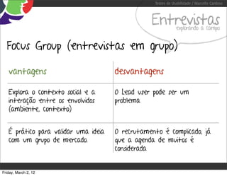 Testes de Usabilidade / Marcello Cardoso



                                                  Entrevistas  explorando a campo


  Focus Group (entrevistas em grupo)

   vantagens                          desvantagens

   Explora o contexto social e a      O Lead user pode ser um
   interação entre os envolvidos      problema
   (ambiente, contexto)


   É prático para validar uma ideia   O recrutamento é complicado, já
   com um grupo de mercado.           que a agenda de muitos é
                                      considerada


Friday, March 2, 12
 