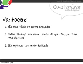 Testes de Usabilidade / Marcello Cardoso



                                               Questionários Validando hipóteses




  Vantagens
      1. São mais fáceis de serem analisados

      2. Podem abranger um maior número de questões, por serem
         mais objetivos

      3. São replicados com maior facilidade




Friday, March 2, 12
 