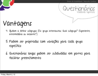 Testes de Usabilidade / Marcello Cardoso



                                                            Questionários    Validando hipóteses




  Vantagens
      4. Ajudam a definir subgrupos (Ex: grupo internautas. Qual subgrupo? Experiente,
         intermediário ou iniciante?)


      5. Podem ser projetados com variações para cada grupo
         específico

      6. Questionários longos podem ser subdivididos em partes para
         facilitar preenchimento



Friday, March 2, 12
 