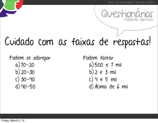 Testes de Usabilidade / Marcello Cardoso



                                 Questionários   Validando hipóteses




  Cuidado com as faixas de respostas!
      Podem se sobrepor   Podem faltar
        a) 10-20            a) 500 e 1 mil
        b) 20-30            b) 2 e 3 mil
        c) 30-40            c) 4 e 5 mil
        d) 40-50            d) Acima de 6 mil




Friday, March 2, 12
 