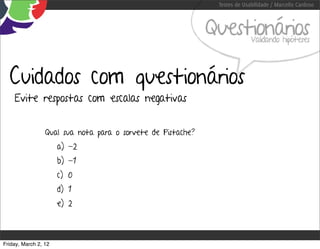 Testes de Usabilidade / Marcello Cardoso



                                                             Questionários Validando hipóteses




  Cuidados com questionários
    Evite respostas com escalas negativas


                 Qual sua nota para o sorvete de Pistache?
                      a) -2
                      b) -1
                      c) 0
                      d) 1
                      e) 2



Friday, March 2, 12
 