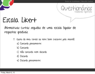 Testes de Usabilidade / Marcello Cardoso



                                                            Questionários    Validando hipóteses



  Escala Likert
    Afirmativas curtas seguidas de uma escala bipolar de
    respostas graduais.

                 1. Gosto do meu cereal ao leite bem crocante pela manhã.
                      a) Concordo plenamente
                      b) Concordo
                      c) Não concordo nem discordo
                      d) Discordo
                      e) Discordo plenamente



Friday, March 2, 12
 