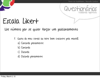 Testes de Usabilidade / Marcello Cardoso



                                                            Questionários    Validando hipóteses



  Escala Likert
    Use número par se quiser forçar um posicionamento

                 1. Gosto do meu cereal ao leite bem crocante pela manhã.
                      a) Concordo plenamente
                      b) Concordo
                      c) Discordo
                      d) Discordo plenamente




Friday, March 2, 12
 
