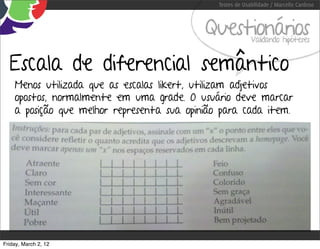 Testes de Usabilidade / Marcello Cardoso



                                            Questionários   Validando hipóteses


  Escala de diferencial semântico
    Menos utilizada que as escalas likert, utilizam adjetivos
    opostos, normalmente em uma grade. O usuário deve marcar
    a posição que melhor representa sua opinião para cada item.




Friday, March 2, 12
 