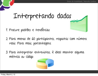 Testes de Usabilidade / Marcello Cardoso




                Interpretando dados
      1. Procure padrões e tendências

      2. Para menos de 60 participantes, respostas com número
         reais. Para mais, porcentagens.

      3. Para interpretar entrevistas, é ideal manter alguma
         métrica ou código




Friday, March 2, 12
 
