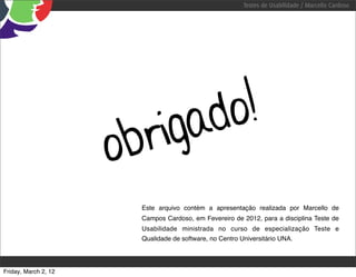 Testes de Usabilidade / Marcello Cardoso




                               igad o!
                      o br
                        Este arquivo contém a apresentação realizada por Marcello de
                        Campos Cardoso, em Fevereiro de 2012, para a disciplina Teste de
                        Usabilidade ministrada no curso de especialização Teste e
                        Qualidade de software, no Centro Universitário UNA.




Friday, March 2, 12
 