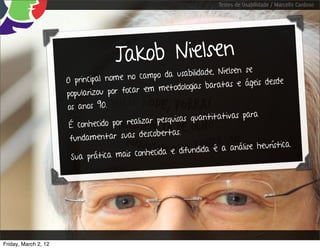 Testes de Usabilidade / Marcello Cardoso




                                     J akob Nielsen
                                                                       lsen se
                                            cam po da usabilidade, Nie
                      O principal nome no                                    ágeis desde
                                              em me   todologias baratas e
                      popularizou por focar
                      os anos 90.
                                                                          s para
                                              ar pe squisas quantitativa
                       É conhecido por realiz
                                                   ertas.
                       fund amentar suas descob
                                                                                   urística.
                                             nhecida e difu  ndida é a análise he
                       Sua prática mais co




Friday, March 2, 12
 