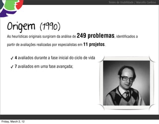 Testes de Usabilidade / Marcello Cardoso




    Origem                (1990)
    As heurísticas originais surgiram da análise de   249 problemas, identiﬁcados a
    partir de avaliações realizadas por especialistas em 11   projetos.

       ✓ 4 avaliados durante a fase inicial do ciclo de vida

       ✓ 7 avaliados em uma fase avançada;




Friday, March 2, 12
 