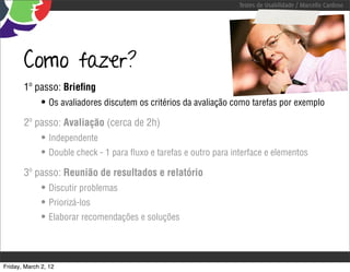 Testes de Usabilidade / Marcello Cardoso




       Como fazer?
       1º passo: Brieﬁng
              • Os avaliadores discutem os critérios da avaliação como tarefas por exemplo
       2º passo: Avaliação (cerca de 2h)
              • Independente
              • Double check - 1 para ﬂuxo e tarefas e outro para interface e elementos
       3º passo: Reunião de resultados e relatório
              • Discutir problemas
              • Priorizá-los
              • Elaborar recomendações e soluções



Friday, March 2, 12
 