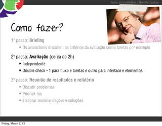 Testes de Usabilidade / Marcello Cardoso




       Como fazer?
       1º passo: Brieﬁng
              • Os avaliadores discutem os critérios da avaliação como tarefas por exemplo
       2º passo: Avaliação (cerca de 2h)
              • Independente
              • Double check - 1 para ﬂuxo e tarefas e outro para interface e elementos
       3º passo: Reunião de resultados e relatório
              • Discutir problemas
              • Priorizá-los
              • Elaborar recomendações e soluções



Friday, March 2, 12
 