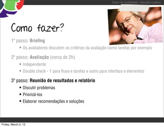 Testes de Usabilidade / Marcello Cardoso




       Como fazer?
       1º passo: Brieﬁng
              • Os avaliadores discutem os critérios da avaliação como tarefas por exemplo
       2º passo: Avaliação (cerca de 2h)
              • Independente
              • Double check - 1 para ﬂuxo e tarefas e outro para interface e elementos
       3º passo: Reunião de resultados e relatório
              • Discutir problemas
              • Priorizá-los
              • Elaborar recomendações e soluções



Friday, March 2, 12
 