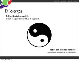 Testes de Usabilidade / Marcello Cardoso




       Diferenças
        Análise Heurística - preditiva
        Baseada na experiência/expectativas do especialista




                                                                 Testes com usuários - empírica
                                                              Baseada na observação do comportamento



Friday, March 2, 12
 