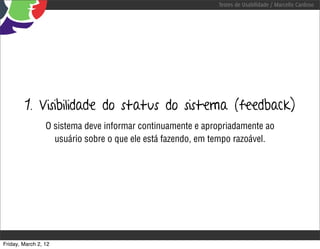 Testes de Usabilidade / Marcello Cardoso




        1. Visibilidade do status do sistema (feedback)
                 O sistema deve informar continuamente e apropriadamente ao
                   usuário sobre o que ele está fazendo, em tempo razoável.




Friday, March 2, 12
 