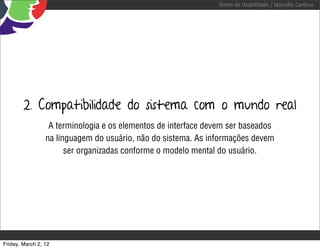 Testes de Usabilidade / Marcello Cardoso




        2. Compatibilidade do sistema com o mundo real
                  A terminologia e os elementos de interface devem ser baseados
                 na linguagem do usuário, não do sistema. As informações devem
                       ser organizadas conforme o modelo mental do usuário.




Friday, March 2, 12
 