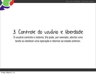Testes de Usabilidade / Marcello Cardoso




                3. Controle do usuário e liberdade
                 O usuário controla o sistema. Ele pode, por exemplo, abortar uma
                  tarefa ou desfazer uma operação e retornar ao estado anterior.




Friday, March 2, 12
 