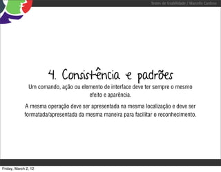 Testes de Usabilidade / Marcello Cardoso




                      4. Consistência e padrões
               Um comando, ação ou elemento de interface deve ter sempre o mesmo
                                      efeito e aparência.
             A mesma operação deve ser apresentada na mesma localização e deve ser
             formatada/apresentada da mesma maneira para facilitar o reconhecimento.




Friday, March 2, 12
 