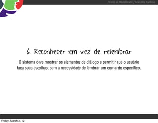 Testes de Usabilidade / Marcello Cardoso




                      6. Reconhecer em vez de relembrar
             O sistema deve mostrar os elementos de diálogo e permitir que o usuário
            faça suas escolhas, sem a necessidade de lembrar um comando especíﬁco.




Friday, March 2, 12
 