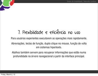 Testes de Usabilidade / Marcello Cardoso




                      7. Flexibilidade e eficiência no uso
             Para usuários experientes executarem as operações mais rapidamente.
             Abreviações, teclas de função, duplo clique no mouse, função de volta
                                    em sistemas hipertexto.
              Atalhos também servem para recuperar informações que estão numa
               profundidade na árvore navegacional a partir da interface principal.




Friday, March 2, 12
 