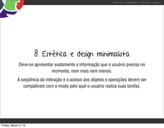 Testes de Usabilidade / Marcello Cardoso




                      8. Estética e design minimalista
             Deve-se apresentar exatamente a informação que o usuário precisa no
                              momento, nem mais nem menos.
            A seqüência da interação e o acesso aos objetos e operações devem ser
               compatíveis com o modo pelo qual o usuário realiza suas tarefas.




Friday, March 2, 12
 