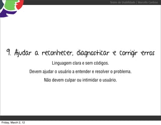 Testes de Usabilidade / Marcello Cardoso




    9. Ajudar a reconhecer, diagnosticar e corrigir erros
                                  Linguagem clara e sem códigos.
                      Devem ajudar o usuário a entender e resolver o problema.
                              Não devem culpar ou intimidar o usuário.




Friday, March 2, 12
 